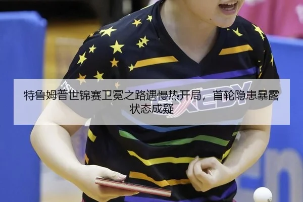 特鲁姆普世锦赛卫冕之路遇慢热开局，首轮隐患暴露状态成疑
