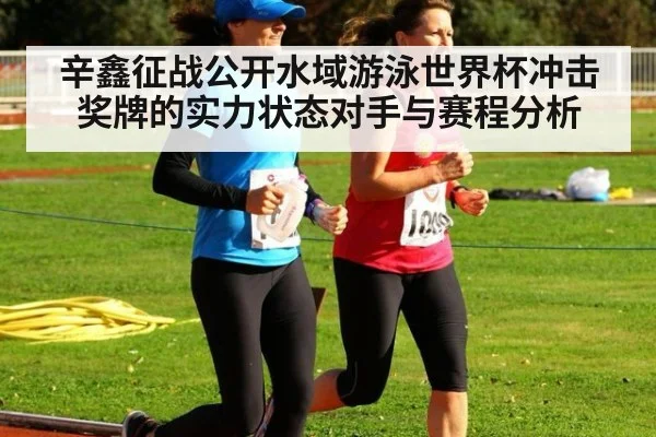 辛鑫征战公开水域游泳世界杯冲击奖牌的实力状态对手与赛程分析
